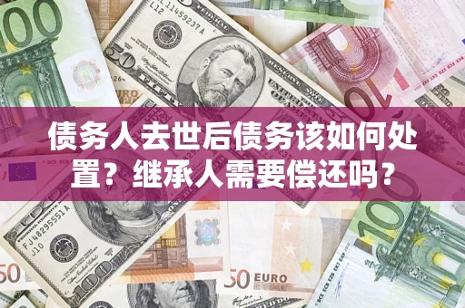 北京债务人去世后债务该如何处置？继承人需要偿还吗？